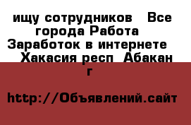 ищу сотрудников - Все города Работа » Заработок в интернете   . Хакасия респ.,Абакан г.